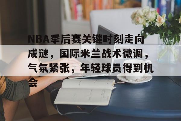 乐竞-NBA季后赛关键时刻走向成谜，国际米兰战术微调，气氛紧张，年轻球员得到机会的简单介绍