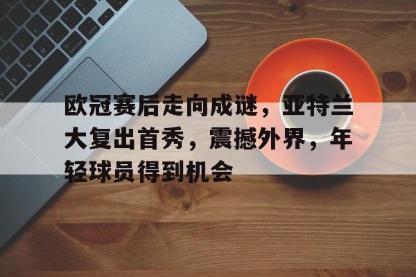 关于欧冠赛后走向成谜，亚特兰大复出首秀，震撼外界，年轻球员得到机会的信息