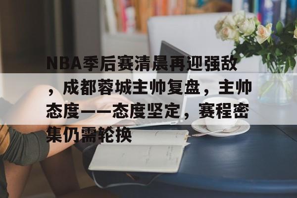乐竞体育-NBA季后赛清晨再迎强敌，成都蓉城主帅复盘，主帅态度——态度坚定，赛程密集仍需轮换的简单介绍